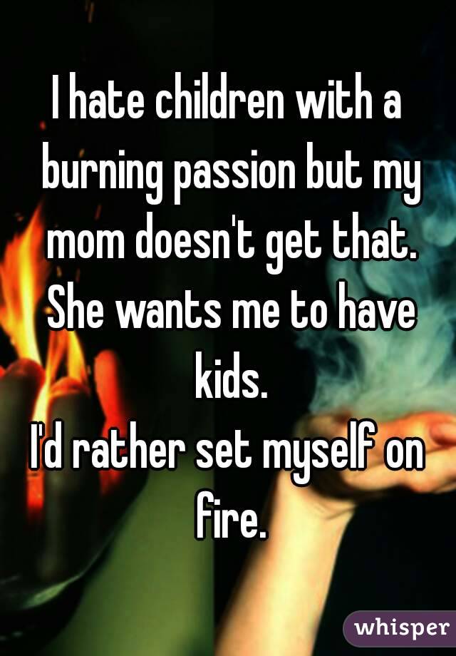 I hate children with a burning passion but my mom doesn't get that. She wants me to have kids.
I'd rather set myself on fire.