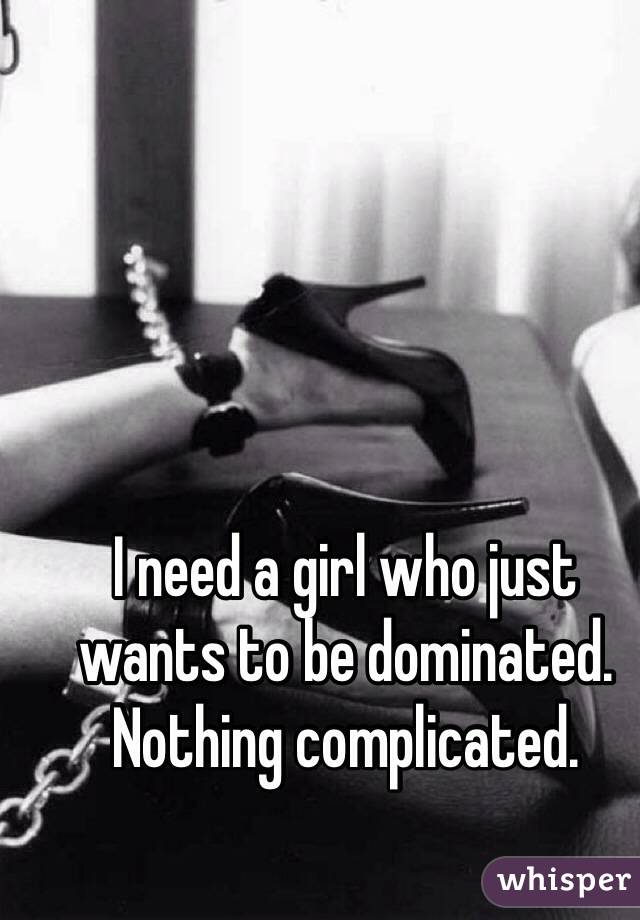 I need a girl who just wants to be dominated. Nothing complicated.