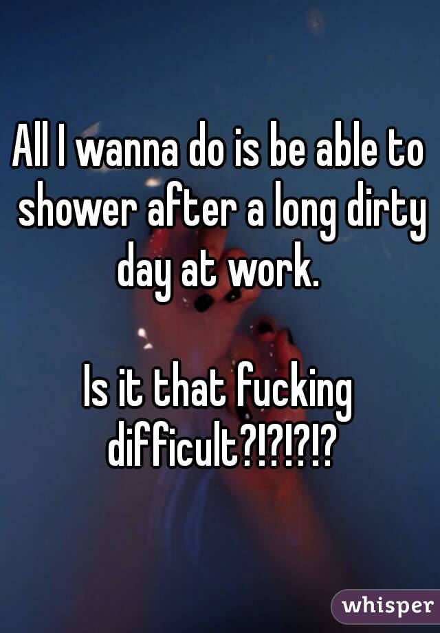 All I wanna do is be able to shower after a long dirty day at work. 

Is it that fucking difficult?!?!?!?