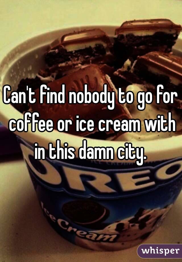 Can't find nobody to go for coffee or ice cream with in this damn city. 