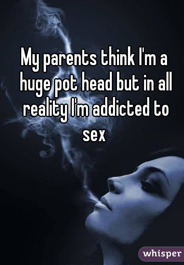 My parents think I'm a huge pot head but in all reality I'm addicted to sex 