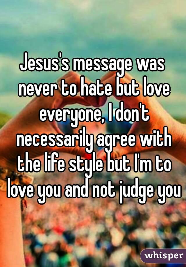 Jesus's message was never to hate but love everyone, I don't necessarily agree with the life style but I'm to love you and not judge you