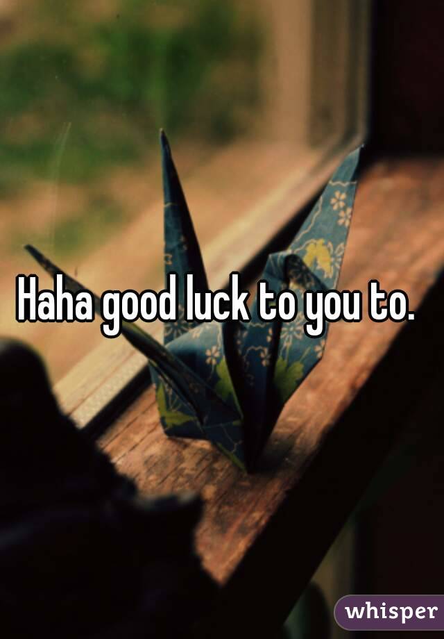 Haha good luck to you to. 