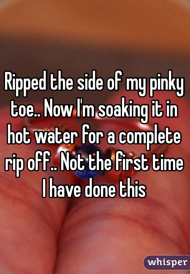 Ripped the side of my pinky toe.. Now I'm soaking it in hot water for a complete rip off.. Not the first time I have done this