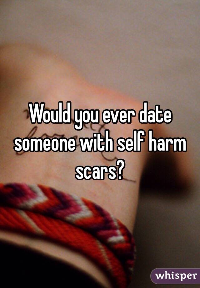 Would you ever date someone with self harm scars?