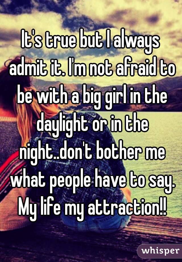 It's true but I always admit it. I'm not afraid to be with a big girl in the daylight or in the night..don't bother me what people have to say. My life my attraction!!