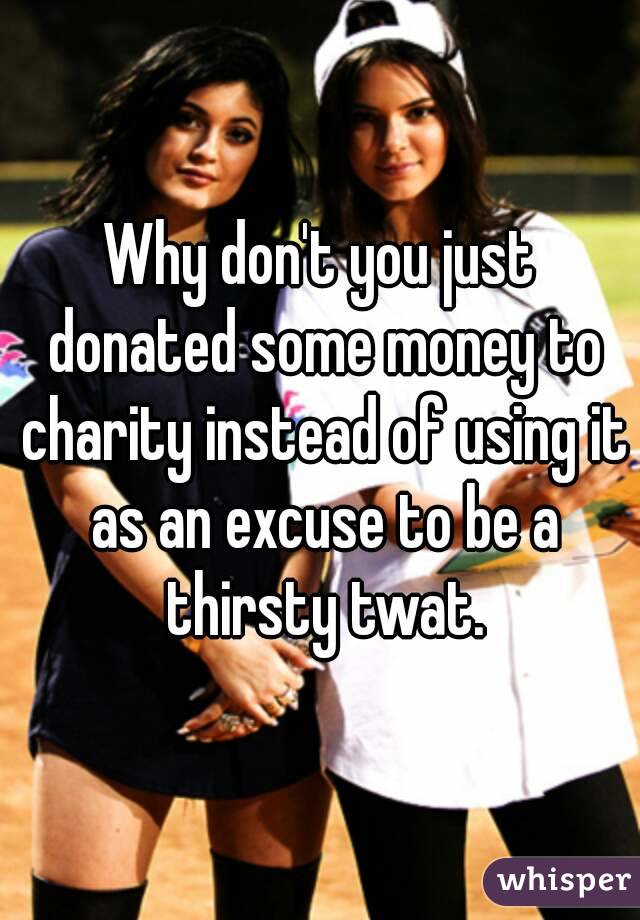 Why don't you just donated some money to charity instead of using it as an excuse to be a thirsty twat.