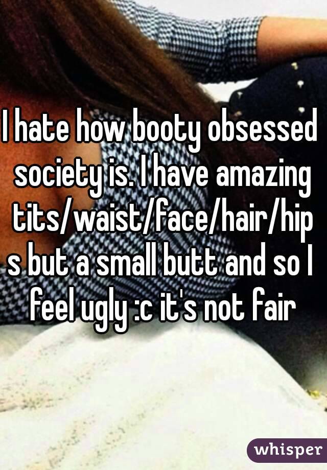 I hate how booty obsessed society is. I have amazing tits/waist/face/hair/hips but a small butt and so I feel ugly :c it's not fair