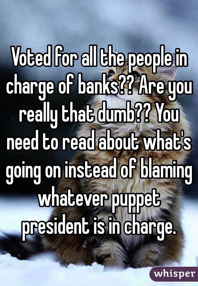 Voted for all the people in charge of banks?? Are you really that dumb?? You need to read about what's going on instead of blaming whatever puppet president is in charge. 