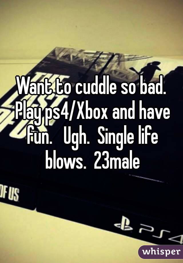 Want to cuddle so bad. Play ps4/Xbox and have fun.   Ugh.  Single life blows.  23male