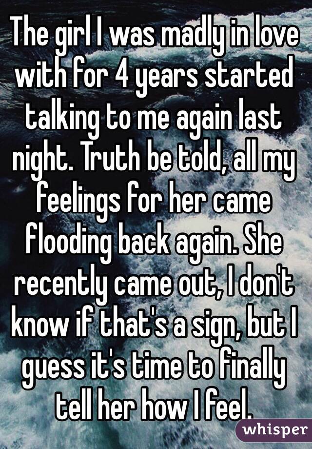 The girl I was madly in love with for 4 years started talking to me again last night. Truth be told, all my feelings for her came flooding back again. She recently came out, I don't know if that's a sign, but I guess it's time to finally tell her how I feel.