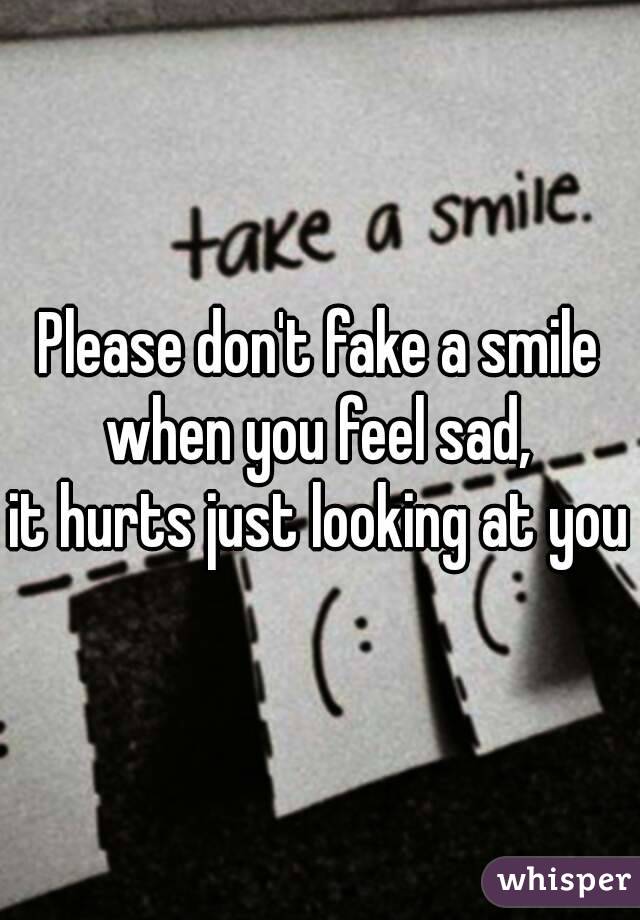 Please don't fake a smile when you feel sad, 
it hurts just looking at you