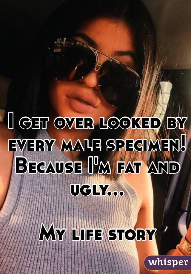 I get over looked by every male specimen! Because I'm fat and ugly...

My life story 