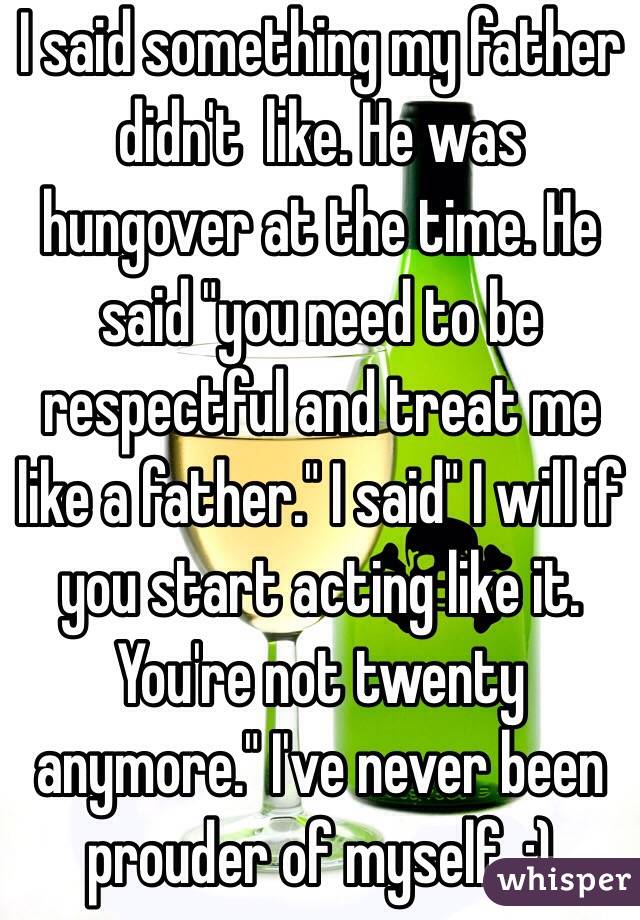 I said something my father didn't  like. He was hungover at the time. He said "you need to be respectful and treat me like a father." I said" I will if you start acting like it. You're not twenty anymore." I've never been prouder of myself. :)