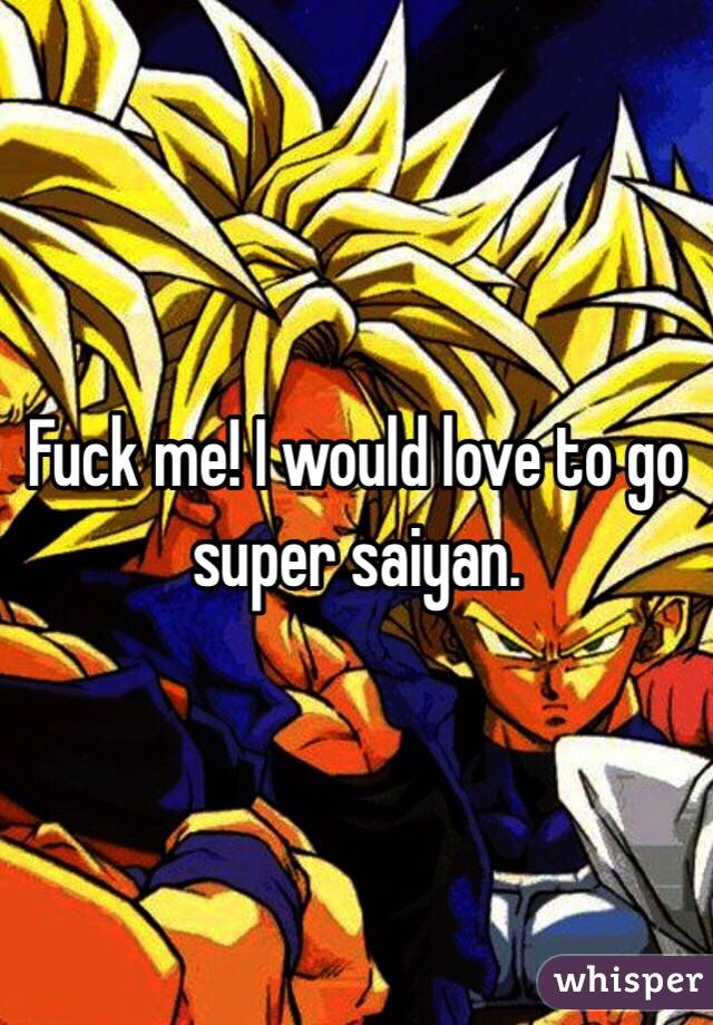  Fuck me! I would love to go super saiyan. 