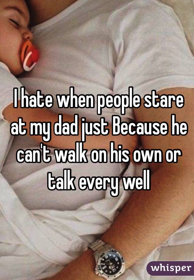 I hate when people stare at my dad just Because he can't walk on his own or talk every well 