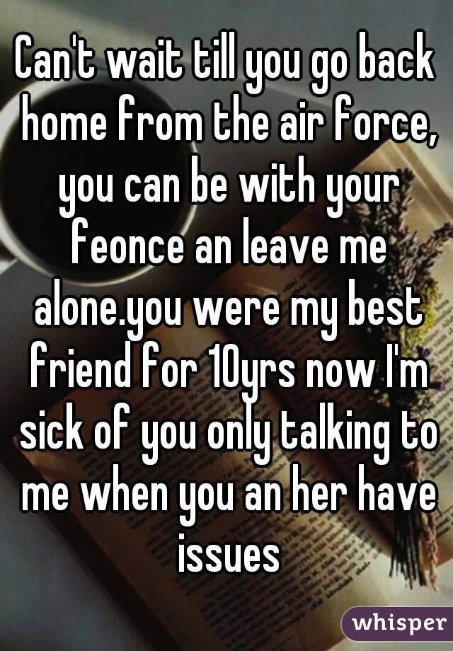 Can't wait till you go back home from the air force, you can be with your feonce an leave me alone.you were my best friend for 10yrs now I'm sick of you only talking to me when you an her have issues