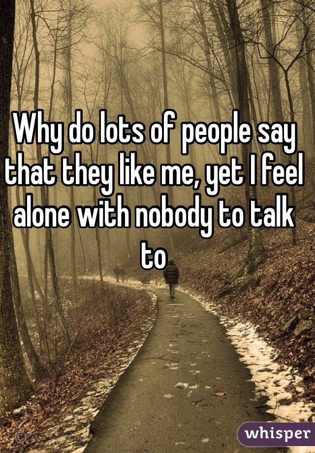 Why do lots of people say that they like me, yet I feel alone with nobody to talk to 