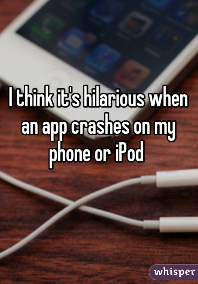 I think it's hilarious when an app crashes on my phone or iPod 