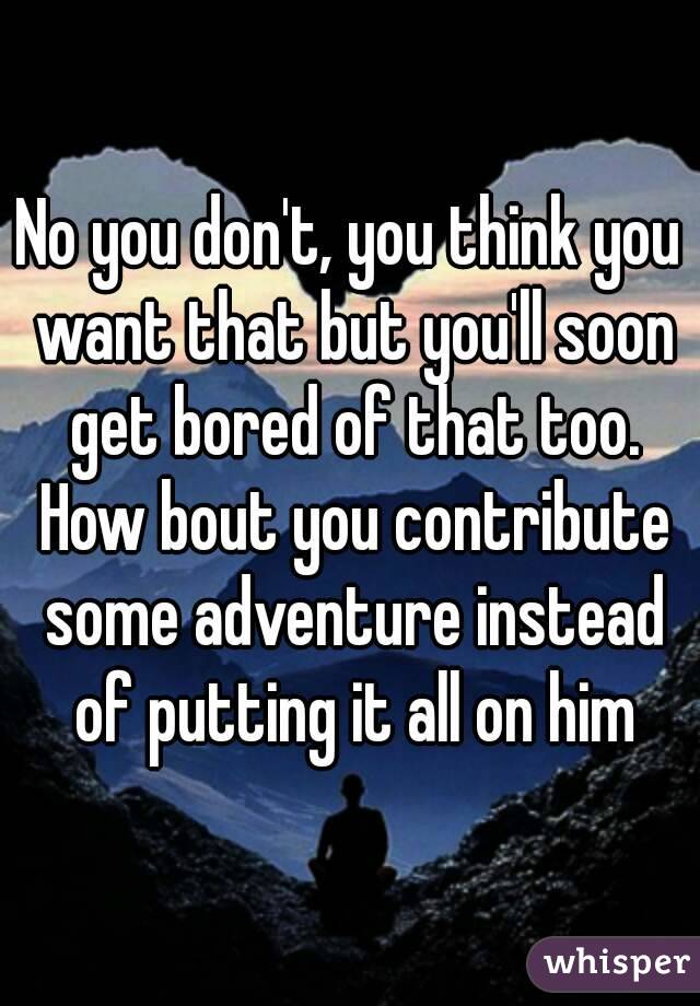 No you don't, you think you want that but you'll soon get bored of that too. How bout you contribute some adventure instead of putting it all on him