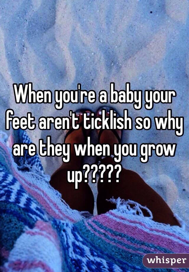 When you're a baby your feet aren't ticklish so why are they when you grow up?????