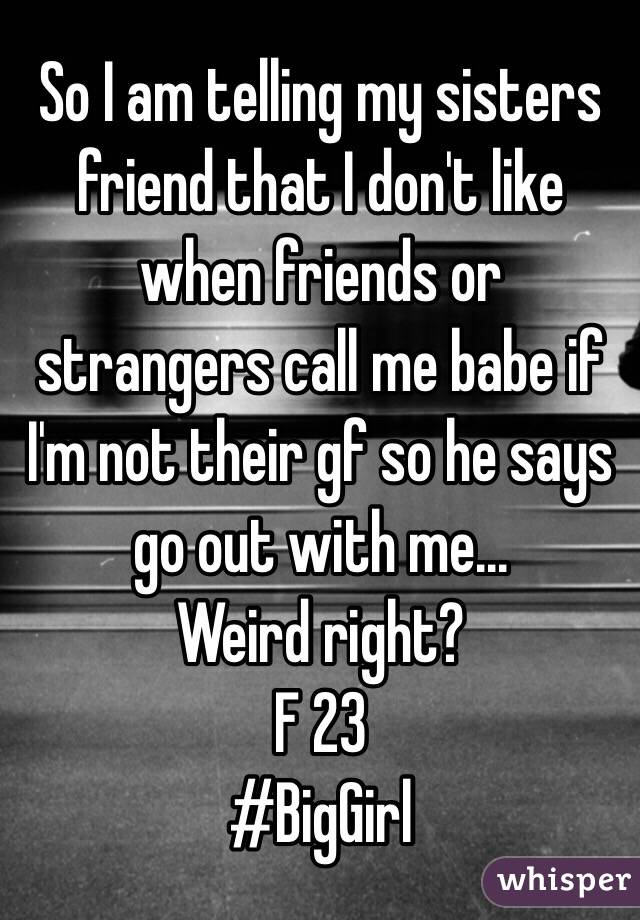 So I am telling my sisters friend that I don't like when friends or strangers call me babe if I'm not their gf so he says go out with me... 
Weird right? 
F 23 
#BigGirl