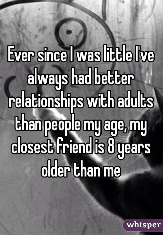 Ever since I was little I've always had better relationships with adults than people my age, my closest friend is 8 years older than me