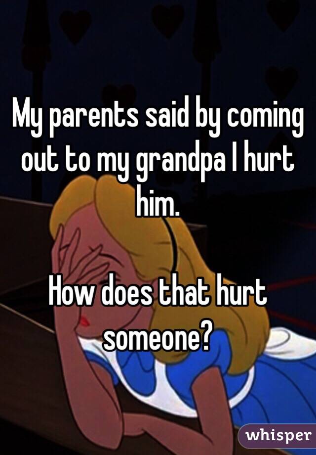 My parents said by coming out to my grandpa I hurt him. 

How does that hurt someone? 