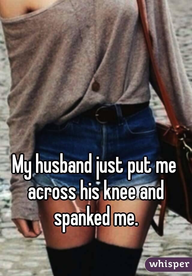 My husband just put me across his knee and spanked me.