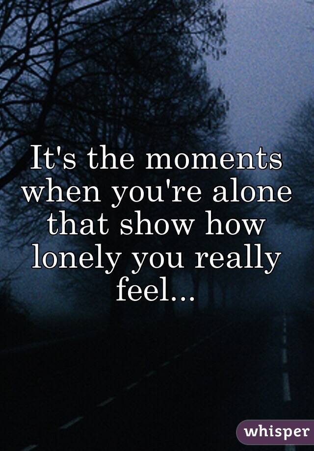 It's the moments when you're alone that show how lonely you really feel...