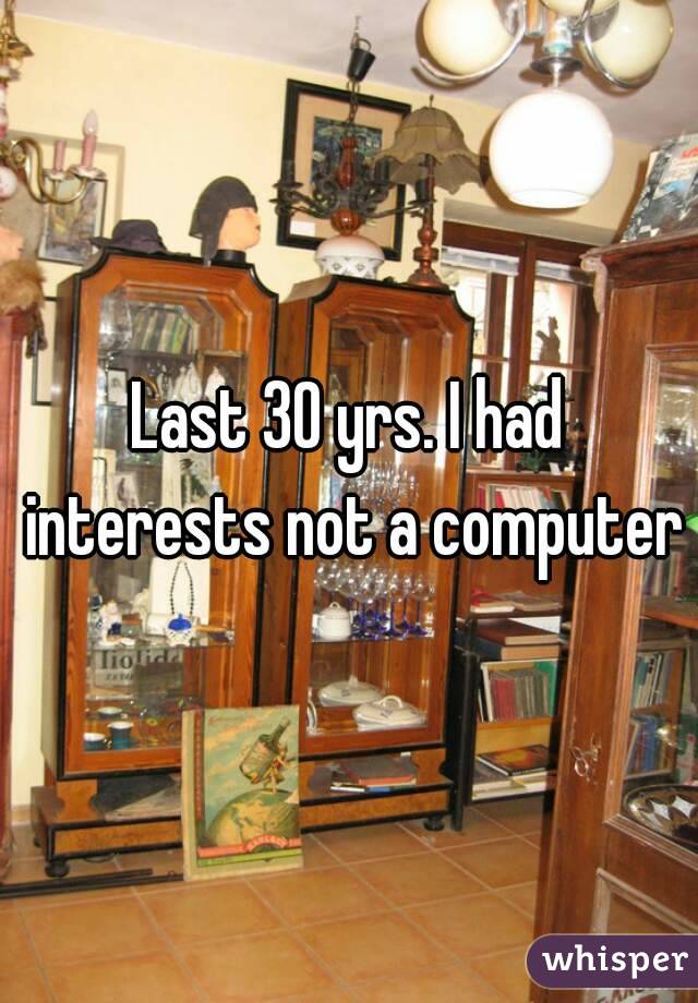 Last 30 yrs. I had interests not a computer