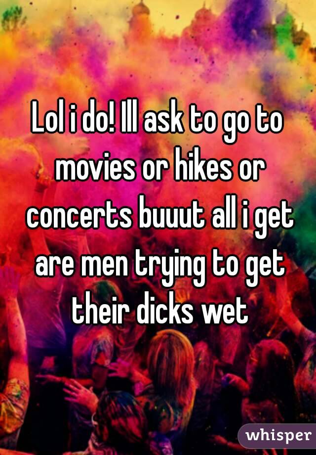 Lol i do! Ill ask to go to movies or hikes or concerts buuut all i get are men trying to get their dicks wet