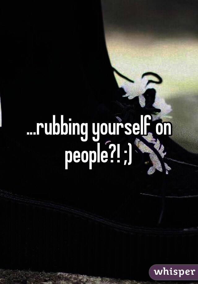 ...rubbing yourself on people?! ;)