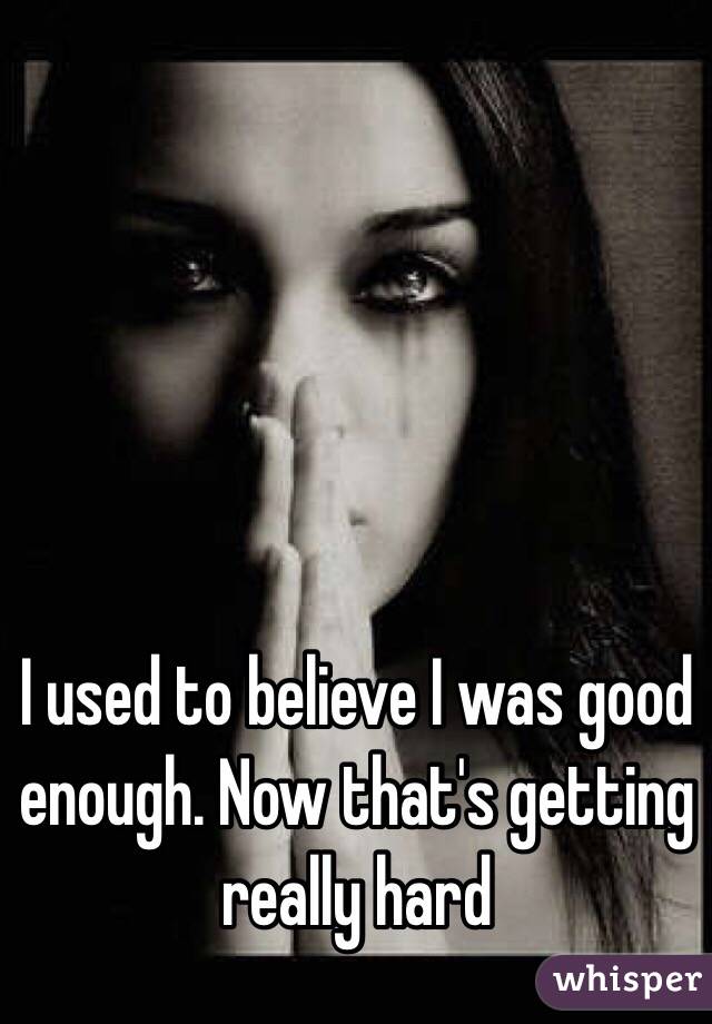 I used to believe I was good enough. Now that's getting really hard 