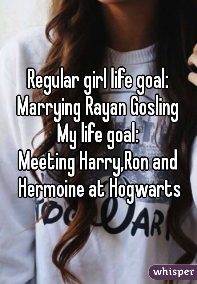 Regular girl life goal:
Marrying Rayan Gosling
My life goal:
Meeting Harry,Ron and Hermoine at Hogwarts