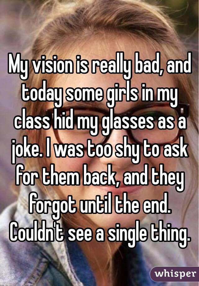 My vision is really bad, and today some girls in my class hid my glasses as a joke. I was too shy to ask for them back, and they forgot until the end. Couldn't see a single thing. 