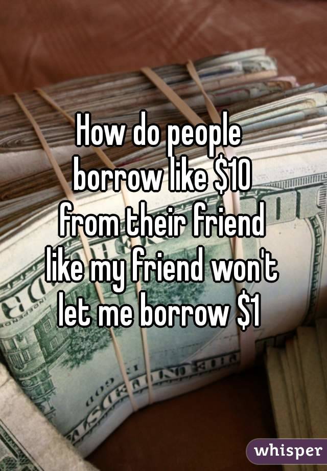 How do people 
borrow like $10
from their friend
like my friend won't
let me borrow $1 