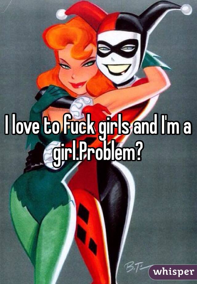 I love to fuck girls and I'm a girl.Problem?