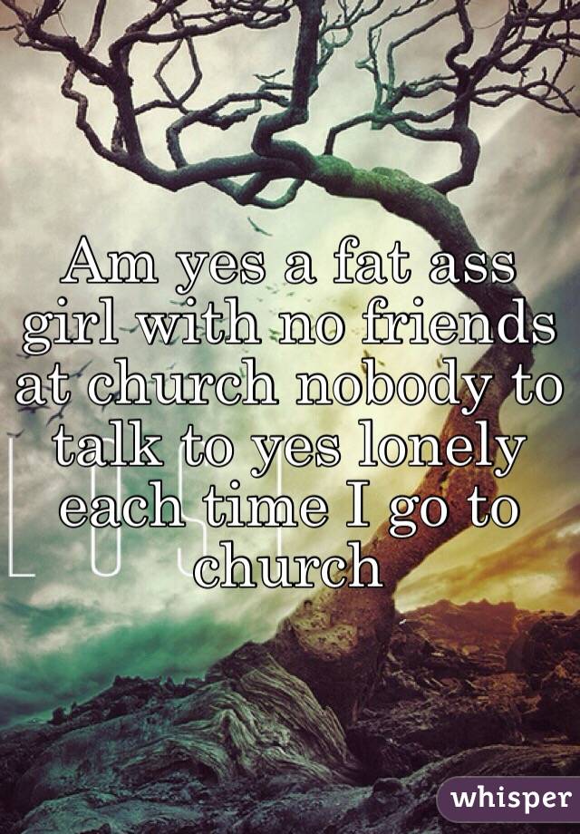 Am yes a fat ass girl with no friends at church nobody to talk to yes lonely each time I go to church 