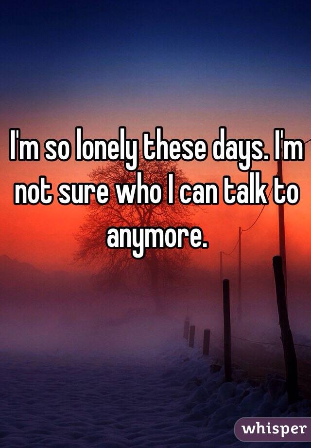 I'm so lonely these days. I'm not sure who I can talk to anymore. 