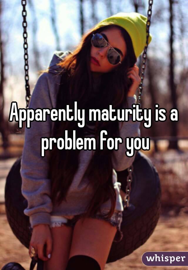 Apparently maturity is a problem for you