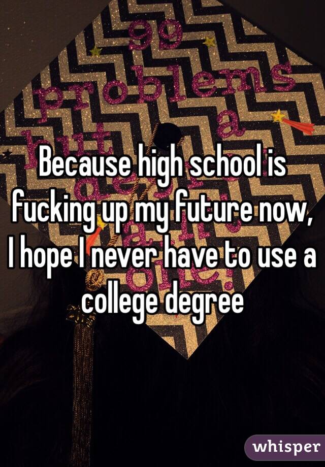 Because high school is fucking up my future now, I hope I never have to use a college degree