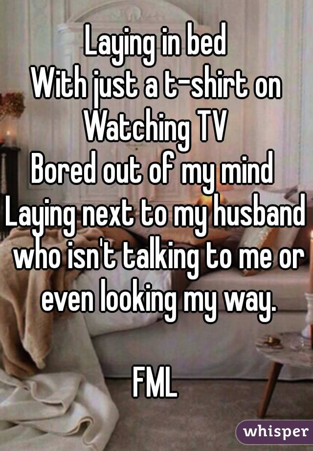 Laying in bed
With just a t-shirt on
Watching TV
Bored out of my mind 
Laying next to my husband who isn't talking to me or even looking my way.

FML