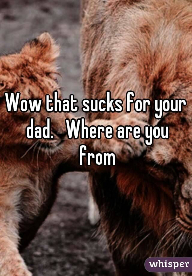 Wow that sucks for your dad.   Where are you from