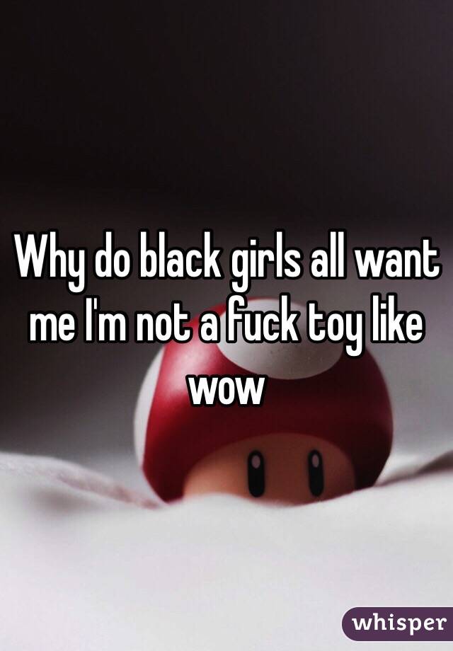 Why do black girls all want me I'm not a fuck toy like wow