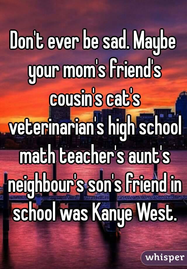 Don't ever be sad. Maybe your mom's friend's cousin's cat's veterinarian's high school math teacher's aunt's neighbour's son's friend in school was Kanye West.