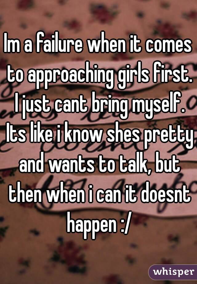 Im a failure when it comes to approaching girls first. I just cant bring myself. Its like i know shes pretty and wants to talk, but then when i can it doesnt happen :/