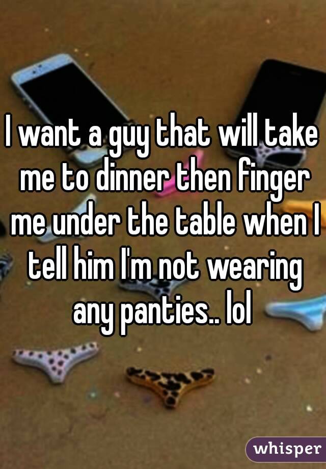 I want a guy that will take me to dinner then finger me under the table when I tell him I'm not wearing any panties.. lol 