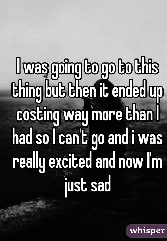 I was going to go to this thing but then it ended up costing way more than I had so I can't go and i was really excited and now I'm just sad 