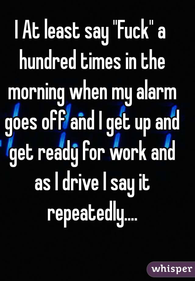 I At least say "Fuck" a hundred times in the morning when my alarm goes off and I get up and get ready for work and as I drive I say it repeatedly....